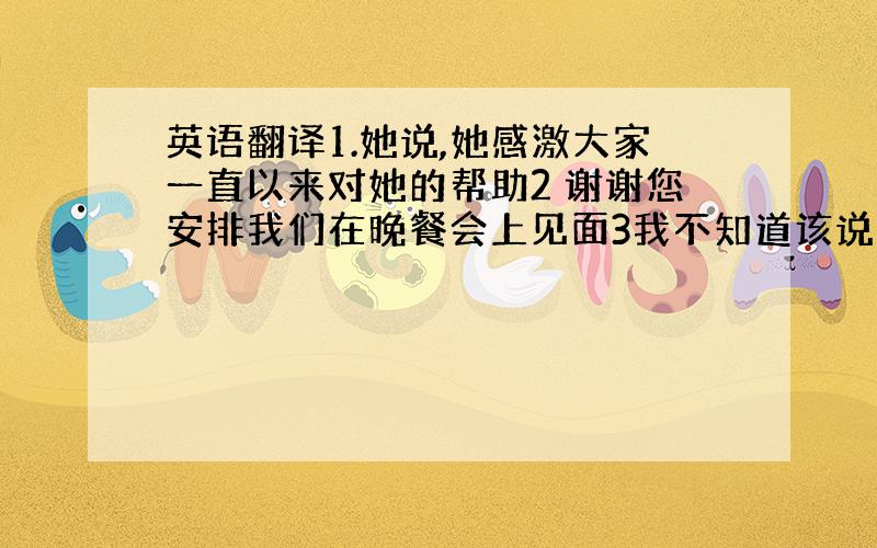 英语翻译1.她说,她感激大家一直以来对她的帮助2 谢谢您安排我们在晚餐会上见面3我不知道该说什么来感激您对我的帮助和指导