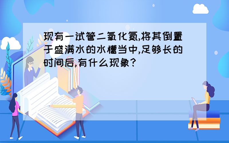 现有一试管二氧化氮,将其倒置于盛满水的水槽当中,足够长的时间后,有什么现象?