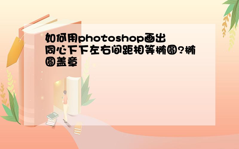 如何用photoshop画出同心下下左右间距相等椭圆?椭圆盖章