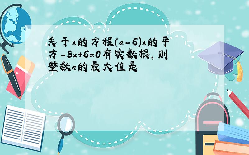 关于x的方程（a-6)x的平方-8x+6=0有实数根,则整数a的最大值是