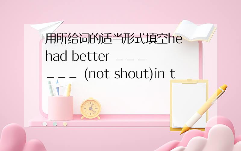 用所给词的适当形式填空he had better ______ (not shout)in t