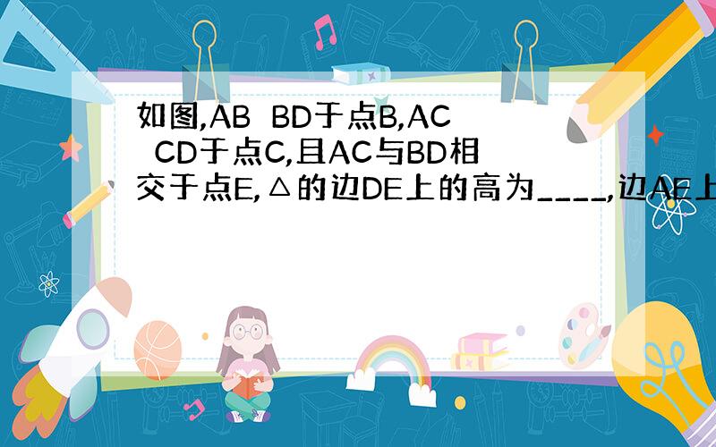 如图,AB⊥BD于点B,AC⊥CD于点C,且AC与BD相交于点E,△的边DE上的高为____,边AE上的高为_____,