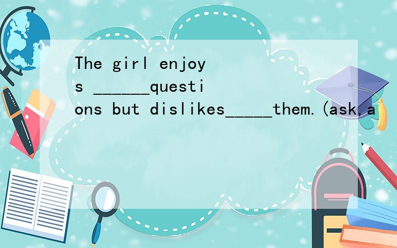 The girl enjoys ______questions but dislikes_____them.(ask,a