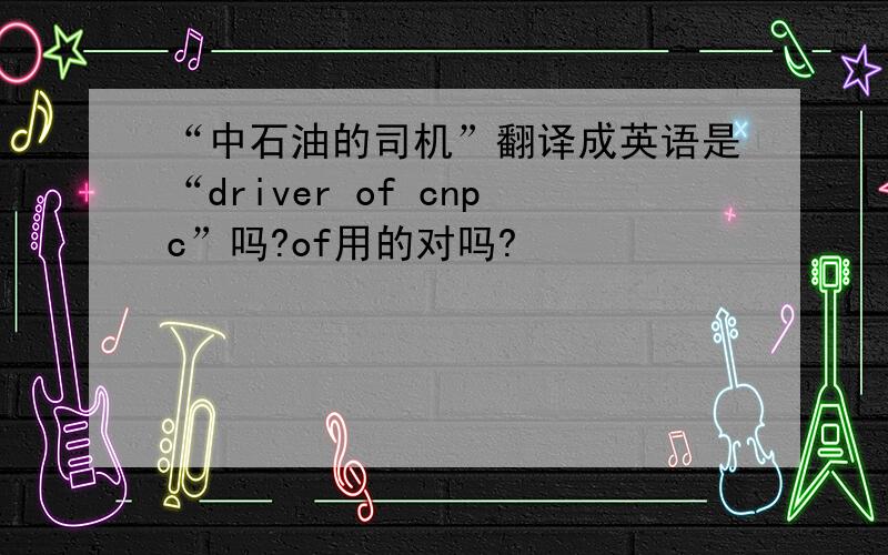 “中石油的司机”翻译成英语是“driver of cnpc”吗?of用的对吗?