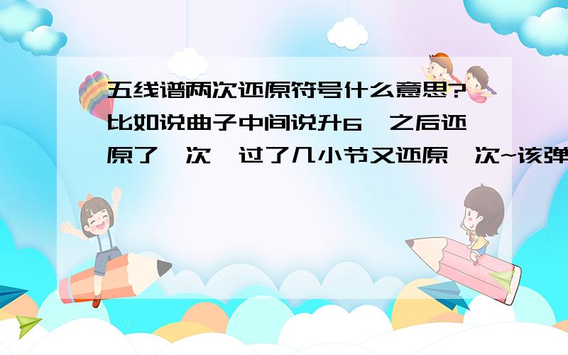 五线谱两次还原符号什么意思?比如说曲子中间说升6,之后还原了一次,过了几小节又还原一次~该弹升还是还原