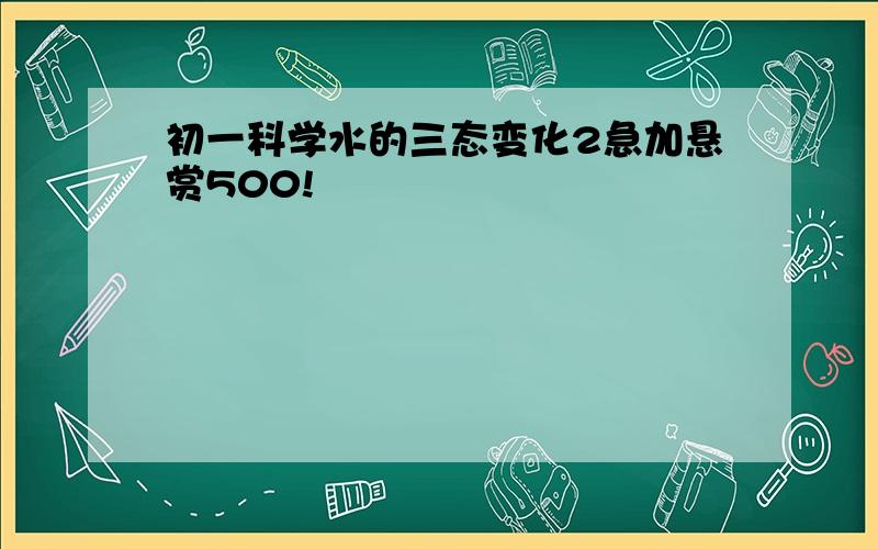 初一科学水的三态变化2急加悬赏500!