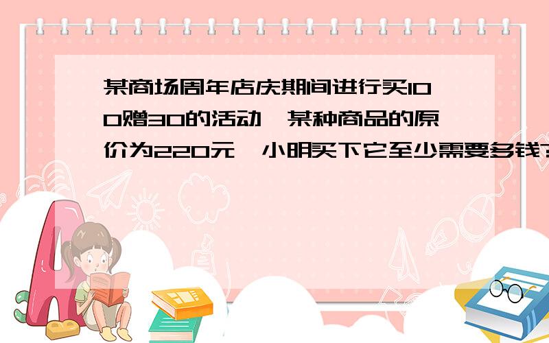 某商场周年店庆期间进行买100赠30的活动,某种商品的原价为220元,小明买下它至少需要多钱?