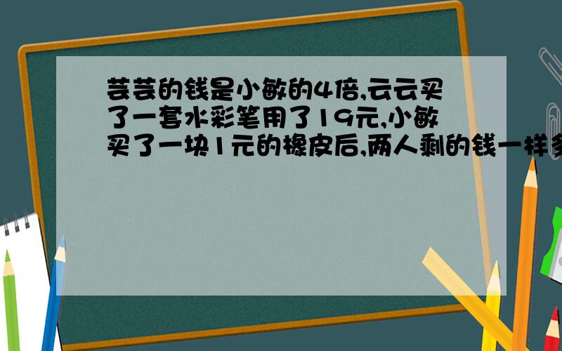 芸芸的钱是小敏的4倍,云云买了一套水彩笔用了19元,小敏买了一块1元的橡皮后,两人剩的钱一样多,芸芸原来有多少钱?