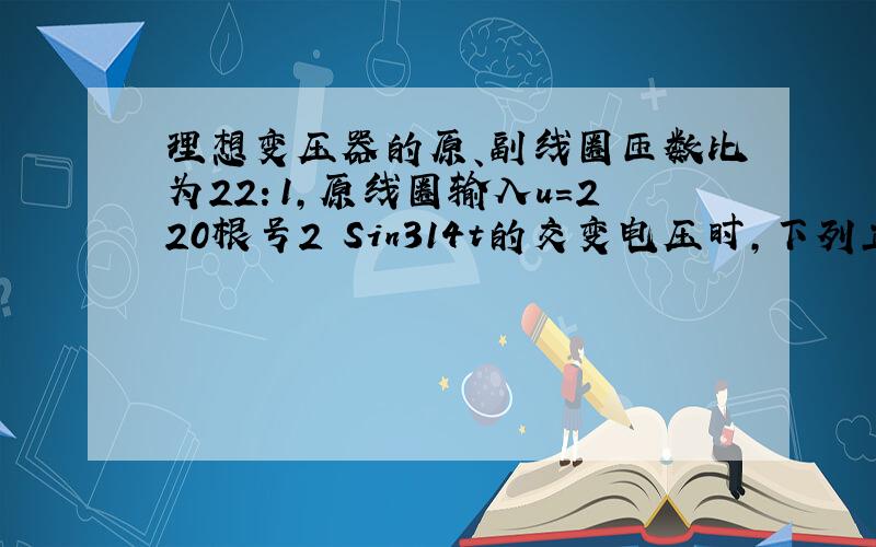 理想变压器的原、副线圈匝数比为22：1,原线圈输入u=220根号2 Sin314t的交变电压时,下列正确的是（ ）