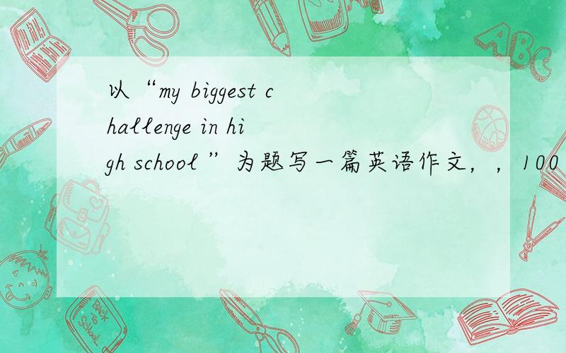 以“my biggest challenge in high school ”为题写一篇英语作文，，100字左右，，求助