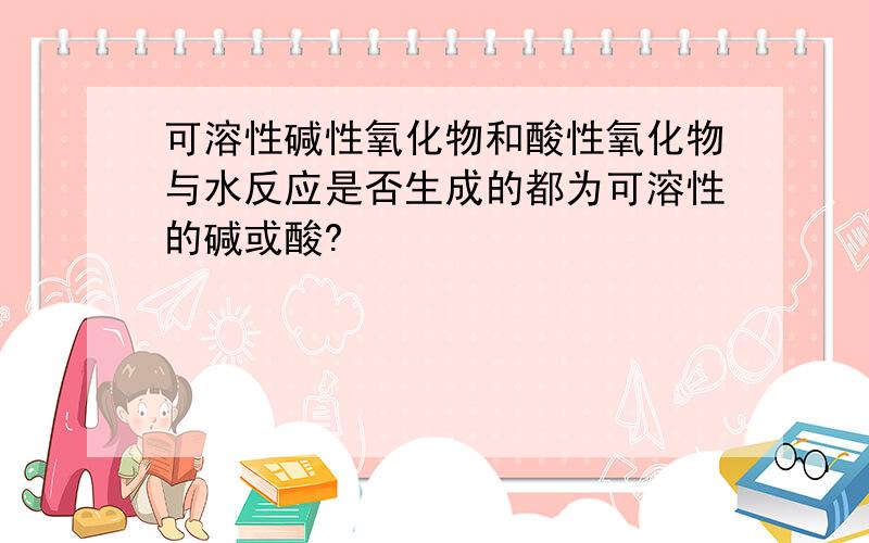 可溶性碱性氧化物和酸性氧化物与水反应是否生成的都为可溶性的碱或酸?