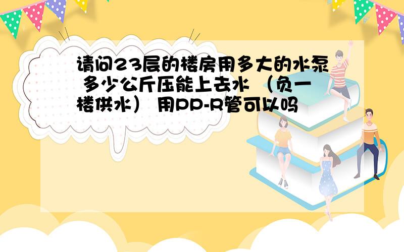 请问23层的楼房用多大的水泵 多少公斤压能上去水 （负一楼供水） 用PP-R管可以吗