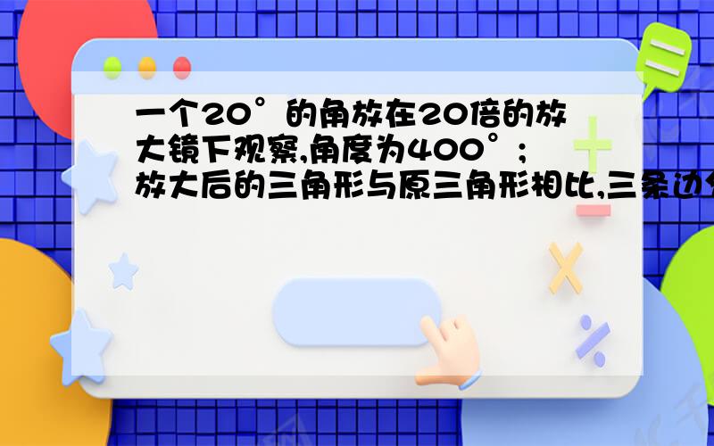 一个20°的角放在20倍的放大镜下观察,角度为400°;放大后的三角形与原三角形相比,三条边分别变长