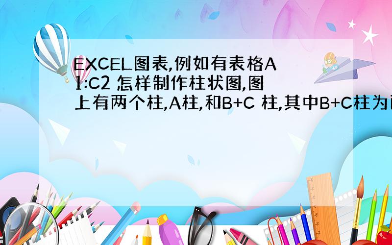 EXCEL图表,例如有表格A1:C2 怎样制作柱状图,图上有两个柱,A柱,和B+C 柱,其中B+C柱为两节