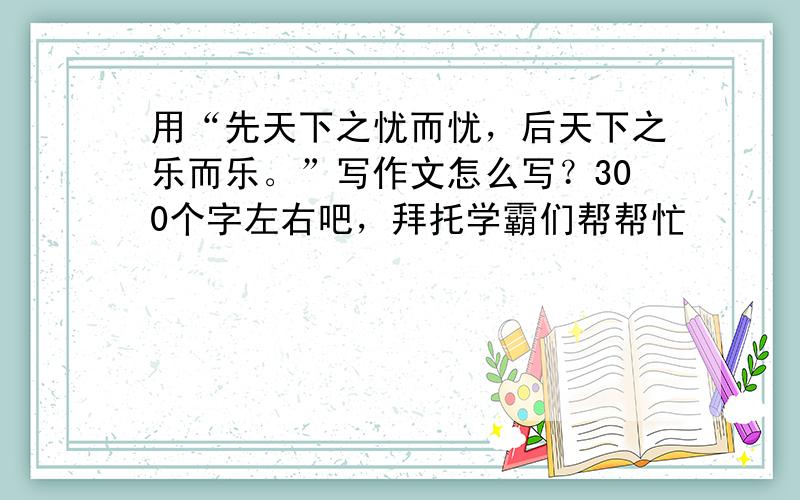 用“先天下之忧而忧，后天下之乐而乐。”写作文怎么写？300个字左右吧，拜托学霸们帮帮忙