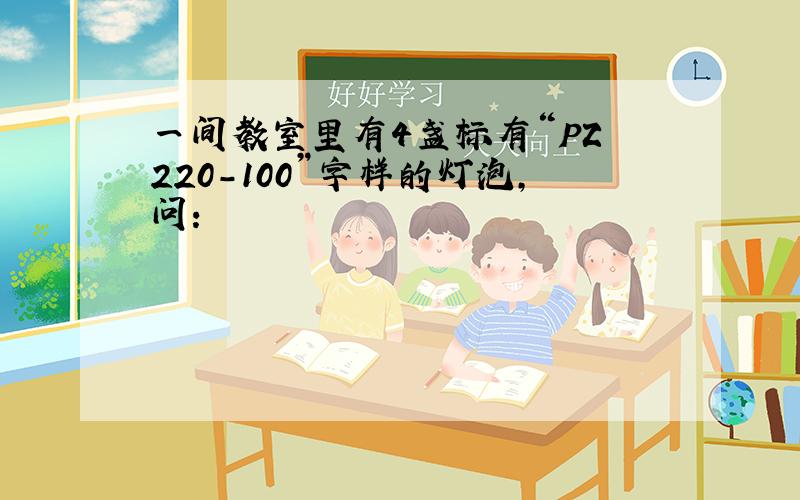 一间教室里有4盏标有“PZ 220-100”字样的灯泡,问: