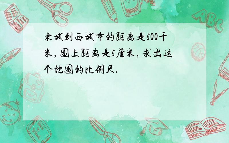 东城到西城市的距离是500千米，图上距离是5厘米，求出这个地图的比例尺．