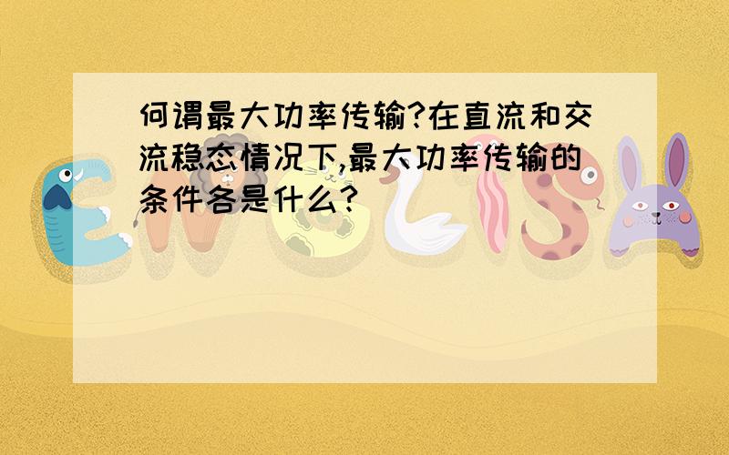 何谓最大功率传输?在直流和交流稳态情况下,最大功率传输的条件各是什么?