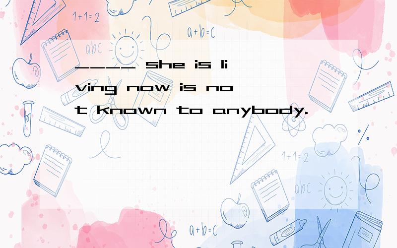 ____ she is living now is not known to anybody.