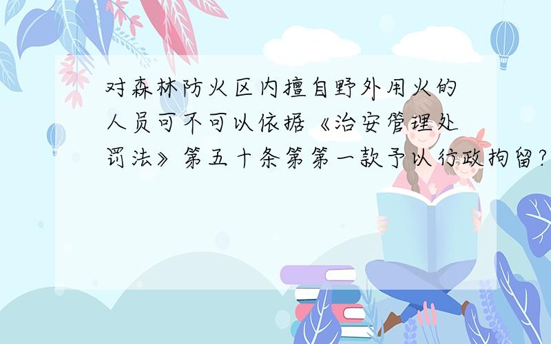 对森林防火区内擅自野外用火的人员可不可以依据《治安管理处罚法》第五十条第第一款予以行政拘留?