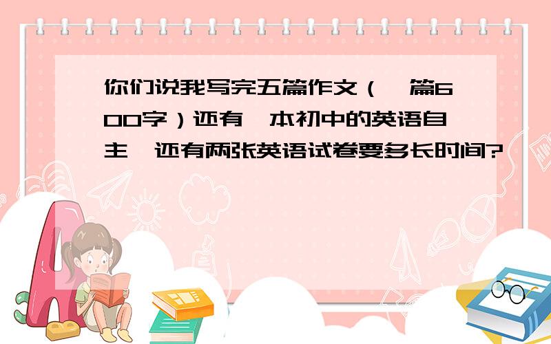 你们说我写完五篇作文（一篇600字）还有一本初中的英语自主,还有两张英语试卷要多长时间?