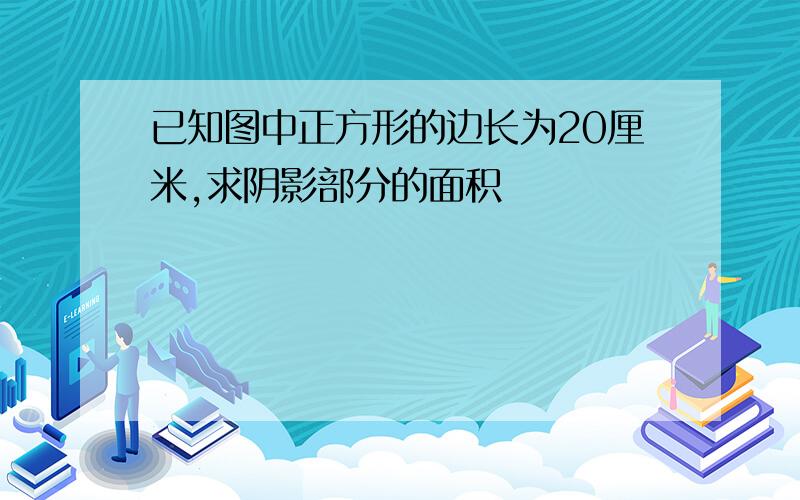 已知图中正方形的边长为20厘米,求阴影部分的面积