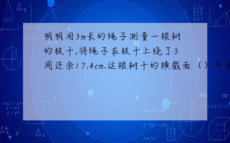 明明用3m长的绳子测量一根树的枝干,将绳子在枝干上绕了3周还余17.4cm.这根树干的横截面（）平方厘米.