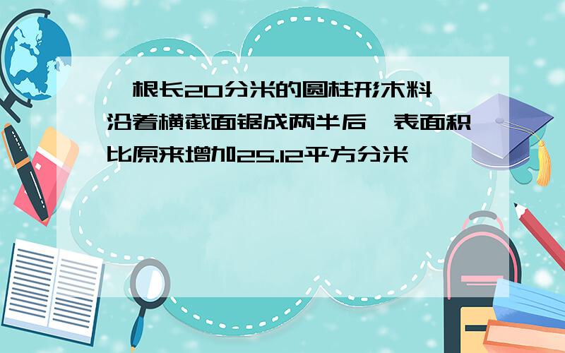 一根长20分米的圆柱形木料,沿着横截面锯成两半后,表面积比原来增加25.12平方分米,