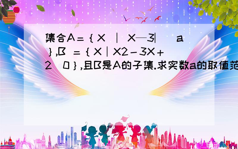 集合A＝｛X｜︳X—3︳〈a｝,B ＝｛X︱X2－3X＋2〈0｝,且B是A的子集.求实数a的取值范围.