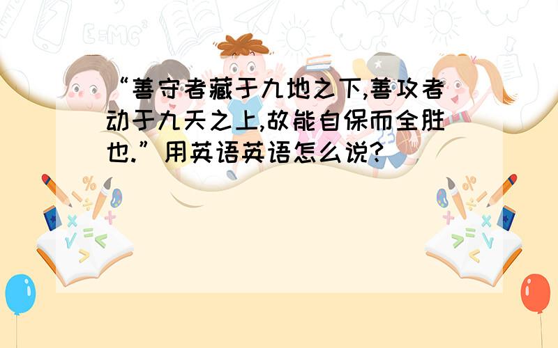 “善守者藏于九地之下,善攻者动于九天之上,故能自保而全胜也.”用英语英语怎么说?