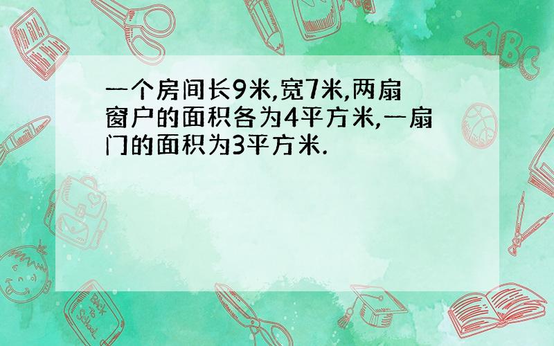 一个房间长9米,宽7米,两扇窗户的面积各为4平方米,一扇门的面积为3平方米.