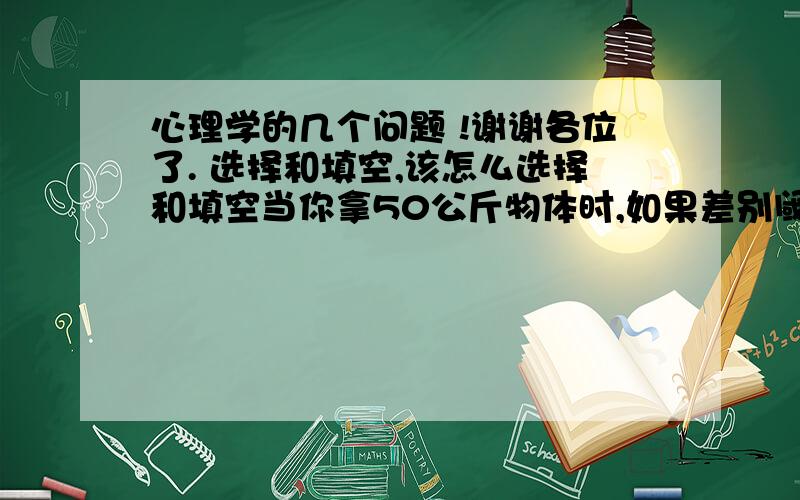 心理学的几个问题 !谢谢各位了. 选择和填空,该怎么选择和填空当你拿50公斤物体时,如果差别阈限为1000克,那么在50