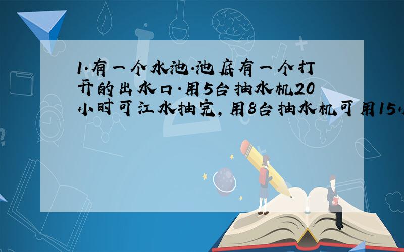 1.有一个水池.池底有一个打开的出水口.用5台抽水机20小时可江水抽完,用8台抽水机可用15小时抽完.如果紧靠出水口出水