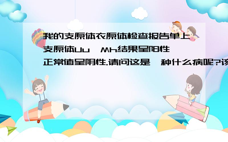 我的支原体衣原体检查报告单上支原体Uu、Mh结果呈阳性,正常值呈阴性.请问这是一种什么病呢?该怎么治疗