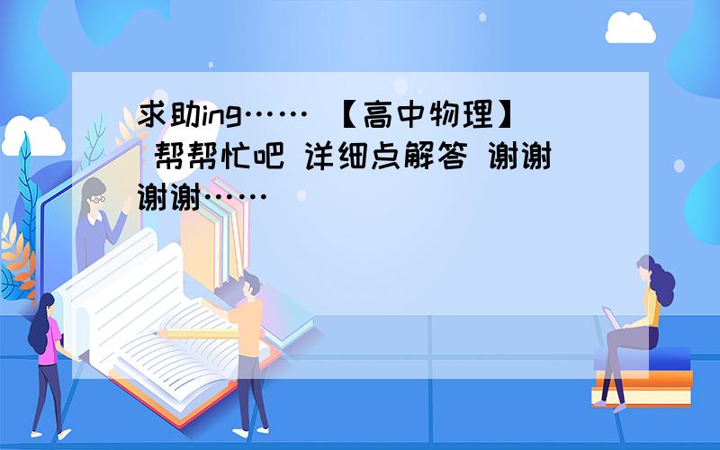 求助ing…… 【高中物理】 帮帮忙吧 详细点解答 谢谢谢谢……