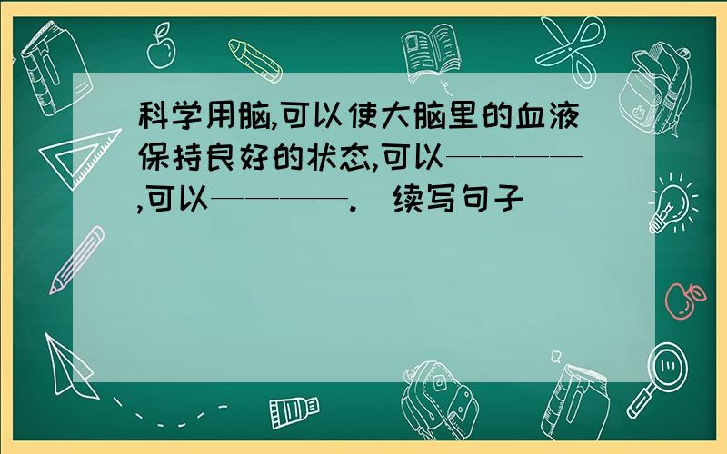 科学用脑,可以使大脑里的血液保持良好的状态,可以————,可以————.（续写句子）