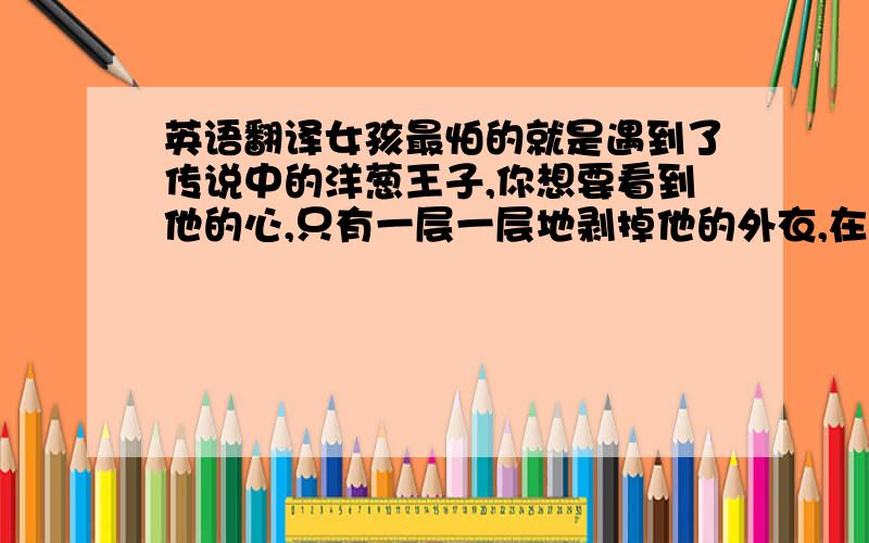 英语翻译女孩最怕的就是遇到了传说中的洋葱王子,你想要看到他的心,只有一层一层地剥掉他的外衣,在这个过程中他不断地让你流泪