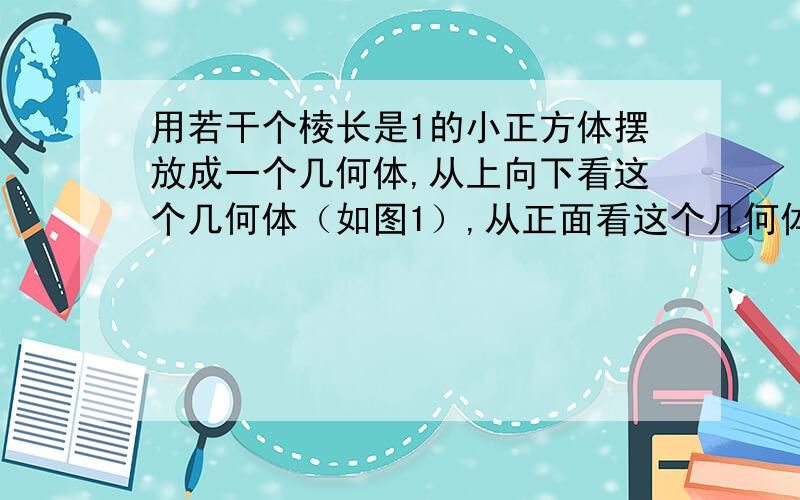 用若干个棱长是1的小正方体摆放成一个几何体,从上向下看这个几何体（如图1）,从正面看这个几何体