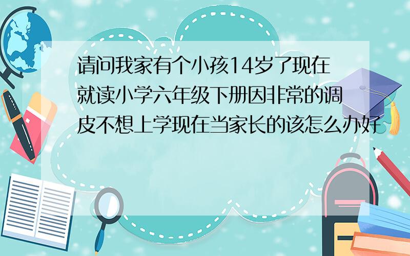 请问我家有个小孩14岁了现在就读小学六年级下册因非常的调皮不想上学现在当家长的该怎么办好