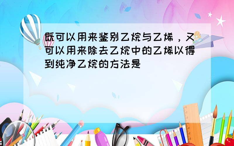 既可以用来鉴别乙烷与乙烯，又可以用来除去乙烷中的乙烯以得到纯净乙烷的方法是（　　）