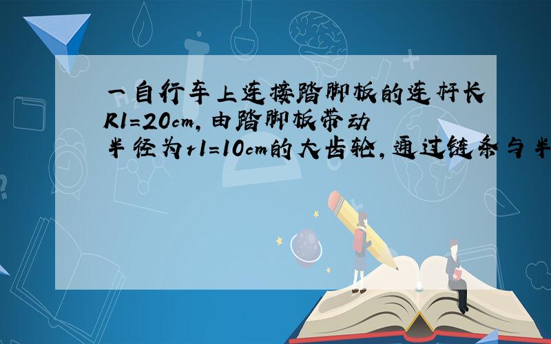 一自行车上连接踏脚板的连杆长R1=20cm,由踏脚板带动半径为r1=10cm的大齿轮,通过链条与半径为r2=4cm的后轮