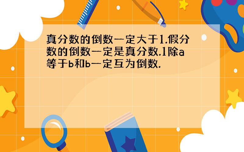 真分数的倒数一定大于1.假分数的倒数一定是真分数.1除a等于b和b一定互为倒数.