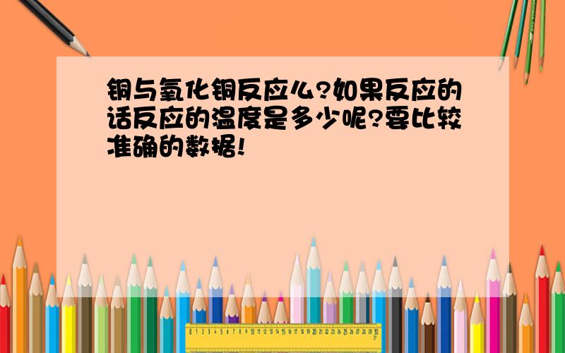 铜与氧化铜反应么?如果反应的话反应的温度是多少呢?要比较准确的数据!