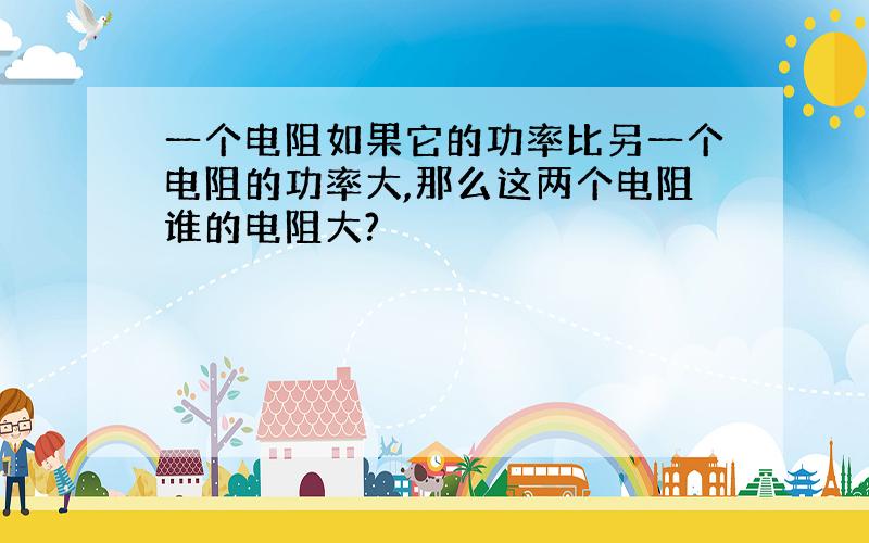 一个电阻如果它的功率比另一个电阻的功率大,那么这两个电阻谁的电阻大?