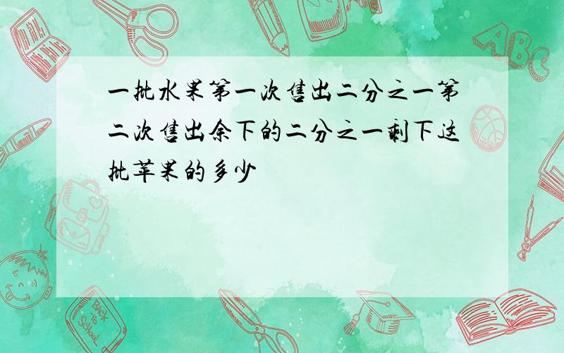 一批水果第一次售出二分之一第二次售出余下的二分之一剩下这批苹果的多少