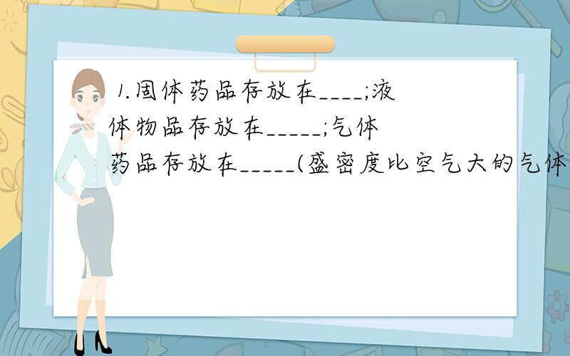 ⒈固体药品存放在____;液体物品存放在_____;气体药品存放在_____(盛密度比空气大的气体时要___放,盛密度比