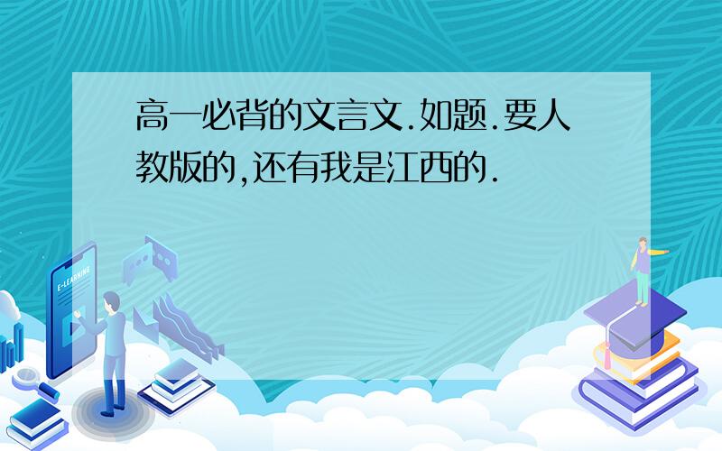 高一必背的文言文.如题.要人教版的,还有我是江西的.