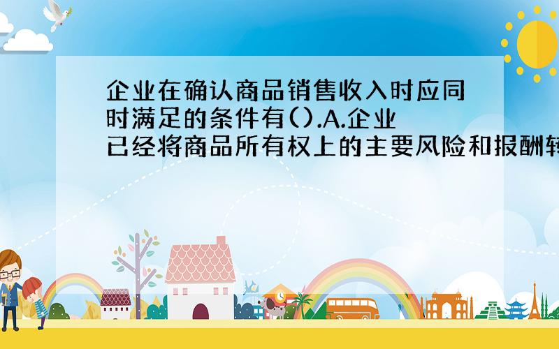 企业在确认商品销售收入时应同时满足的条件有().A.企业已经将商品所有权上的主要风险和报酬转移给购货