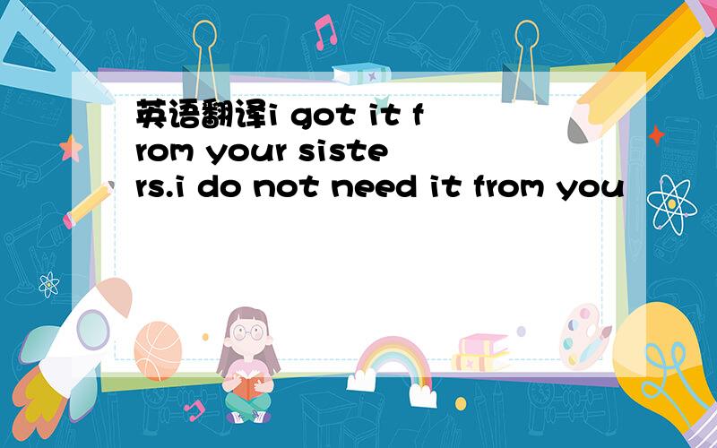 英语翻译i got it from your sisters.i do not need it from you