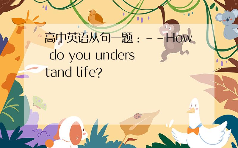 高中英语从句一题：--How do you understand life?